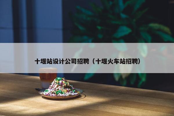 十堰站设计公司招聘（十堰火车站招聘）