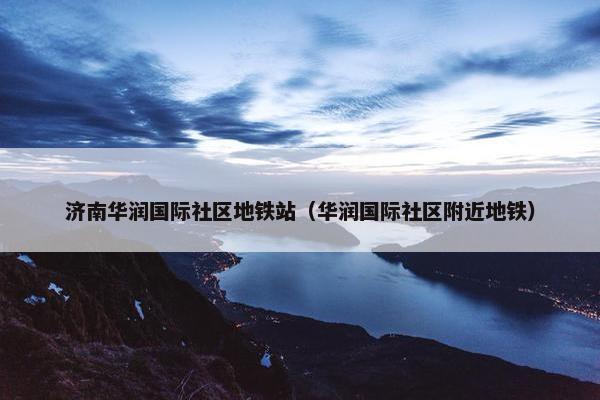 济南华润国际社区地铁站（华润国际社区附近地铁）