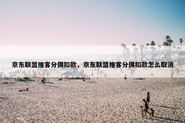 京东联盟推客分佣扣款，京东联盟推客分佣扣款怎么取消