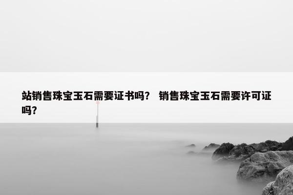 站销售珠宝玉石需要证书吗？ 销售珠宝玉石需要许可证吗？