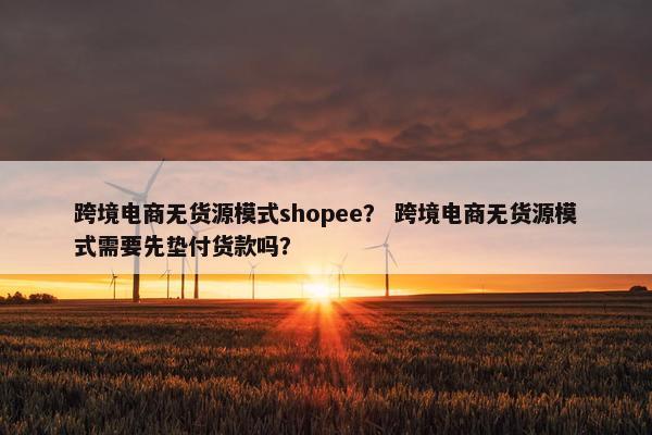 跨境电商无货源模式shopee？ 跨境电商无货源模式需要先垫付货款吗？