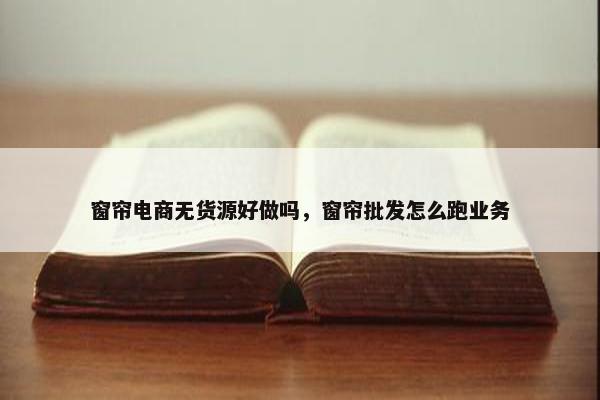 窗帘电商无货源好做吗，窗帘批发怎么跑业务