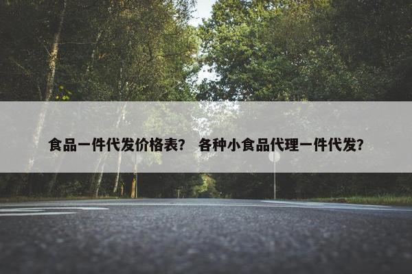 食品一件代发价格表？ 各种小食品代理一件代发？