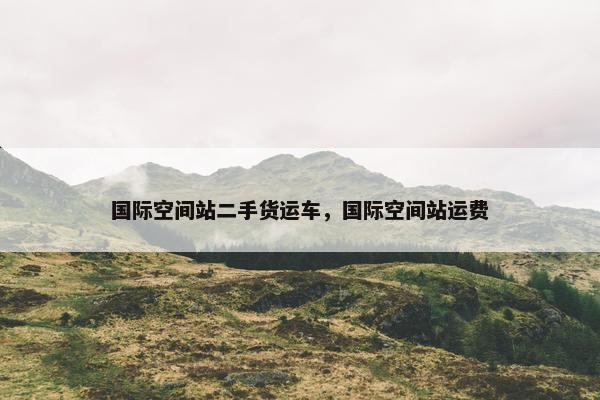 国际空间站二手货运车，国际空间站运费