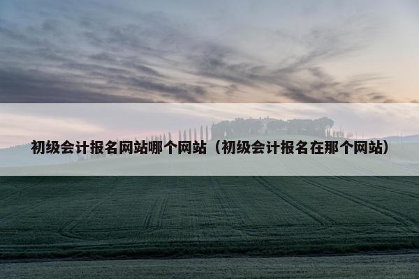 初级会计报名网站哪个网站（初级会计报名在那个网站）