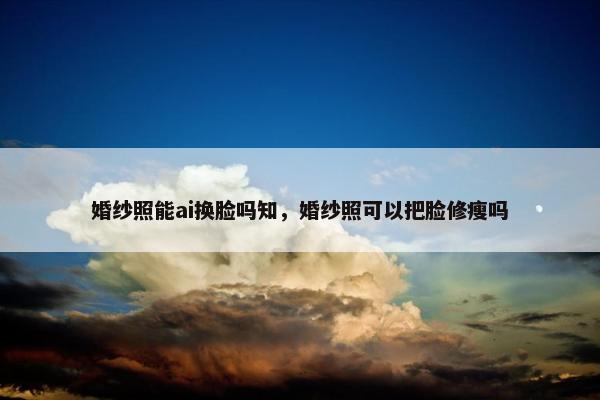 婚纱照能ai换脸吗知，婚纱照可以把脸修瘦吗
