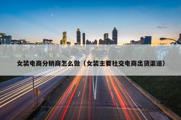 女装电商分销商怎么做（女装主要社交电商出货渠道）