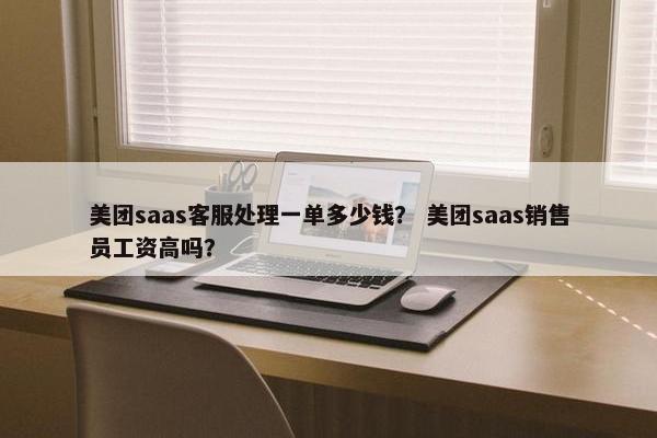 美团saas客服处理一单多少钱？ 美团saas销售员工资高吗？