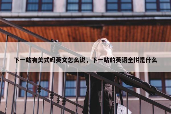 下一站有美式吗英文怎么说，下一站的英语全拼是什么