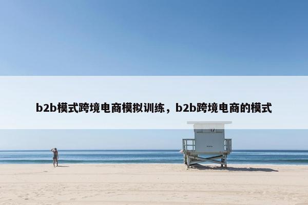 b2b模式跨境电商模拟训练，b2b跨境电商的模式