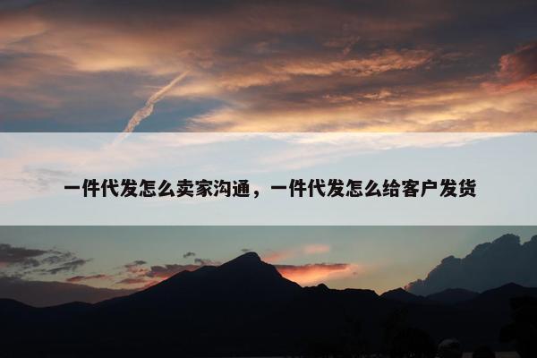 一件代发怎么卖家沟通，一件代发怎么给客户发货