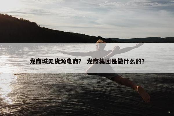 龙商城无货源电商？ 龙商集团是做什么的？