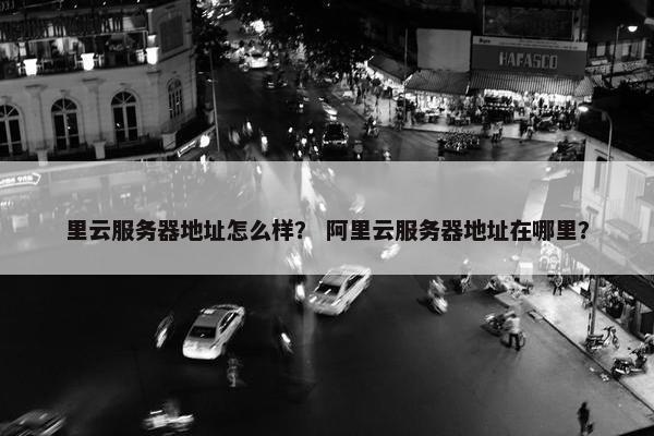 里云服务器地址怎么样？ 阿里云服务器地址在哪里？