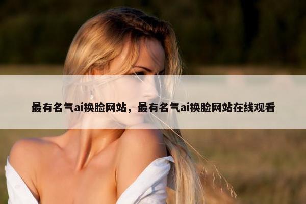 最有名气ai换脸网站，最有名气ai换脸网站在线观看