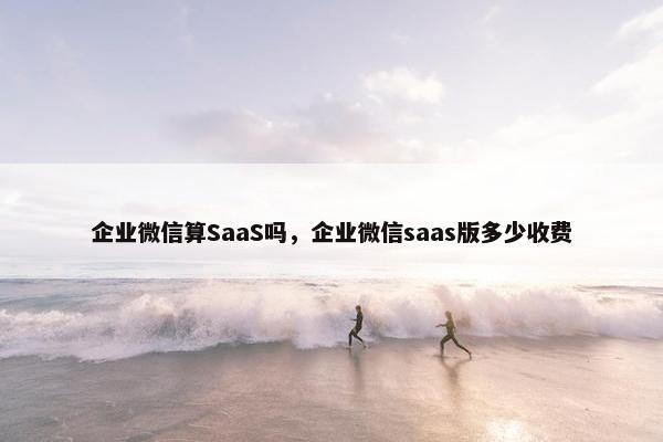 企业微信算SaaS吗，企业微信saas版多少收费