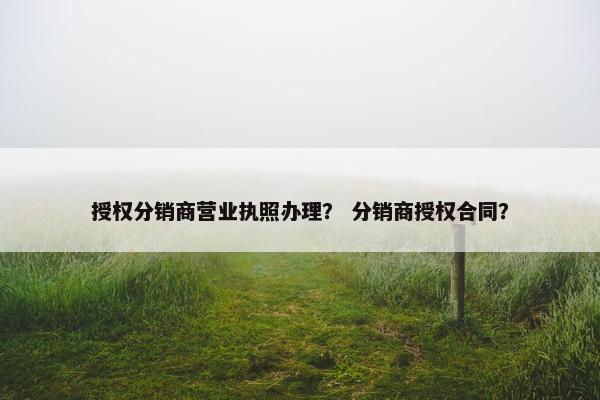 授权分销商营业执照办理？ 分销商授权合同？