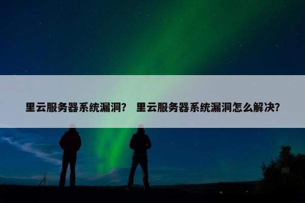 里云服务器系统漏洞？ 里云服务器系统漏洞怎么解决？
