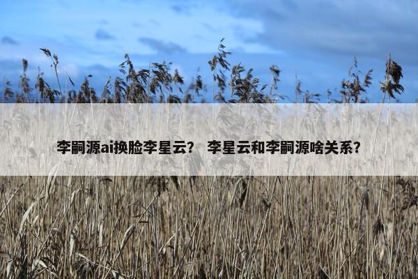 李嗣源ai换脸李星云？ 李星云和李嗣源啥关系？