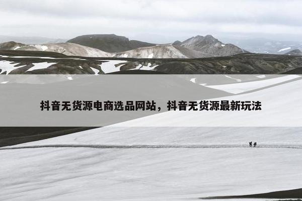 抖音无货源电商选品网站，抖音无货源最新玩法