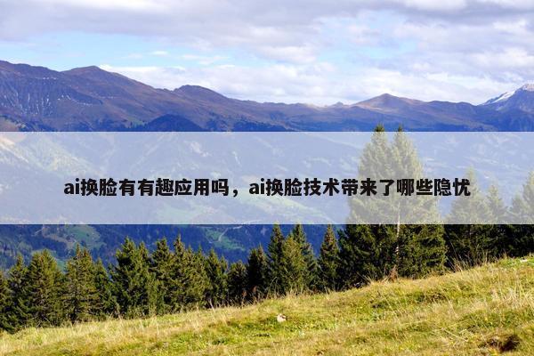 ai换脸有有趣应用吗，ai换脸技术带来了哪些隐忧