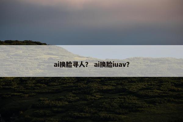ai换脸寻人？ ai换脸iuav？