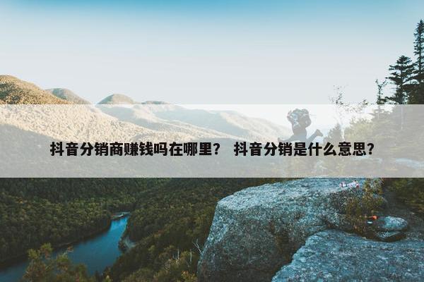 抖音分销商赚钱吗在哪里？ 抖音分销是什么意思？