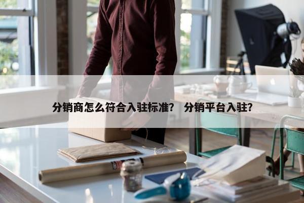 分销商怎么符合入驻标准？ 分销平台入驻？