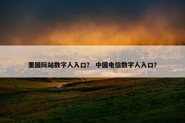里国际站数字人入口？ 中国电信数字人入口？