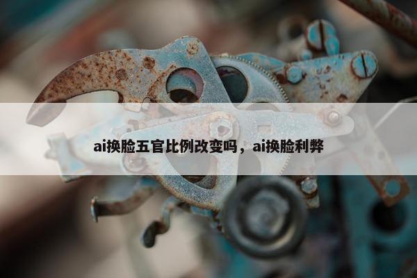 ai换脸五官比例改变吗，ai换脸利弊
