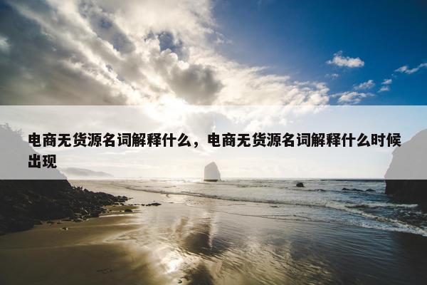 电商无货源名词解释什么，电商无货源名词解释什么时候出现