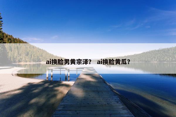ai换脸男黄宗泽？ ai换脸黄瓜？