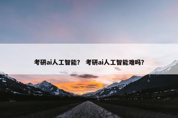 考研ai人工智能？ 考研ai人工智能难吗？