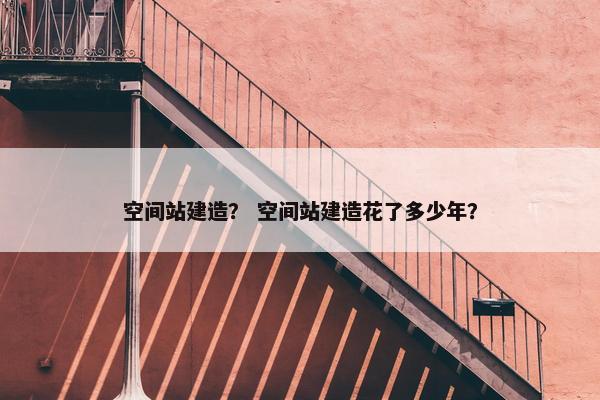 空间站建造？ 空间站建造花了多少年？