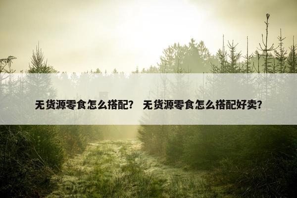 无货源零食怎么搭配？ 无货源零食怎么搭配好卖？