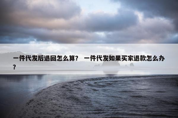 一件代发后退回怎么算？ 一件代发如果买家退款怎么办？