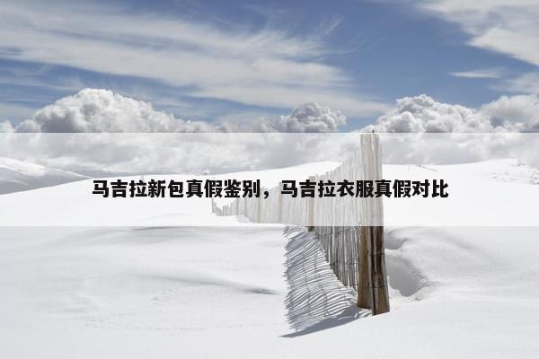 马吉拉新包真假鉴别，马吉拉衣服真假对比
