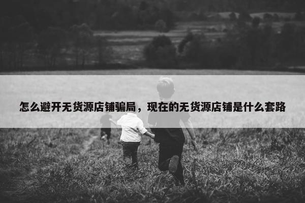 怎么避开无货源店铺骗局，现在的无货源店铺是什么套路