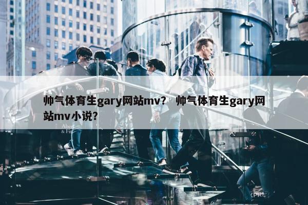 帅气体育生gary网站mv？ 帅气体育生gary网站mv小说？