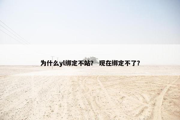 为什么yl绑定不站？ 现在绑定不了？