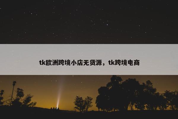 tk欧洲跨境小店无货源，tk跨境电商