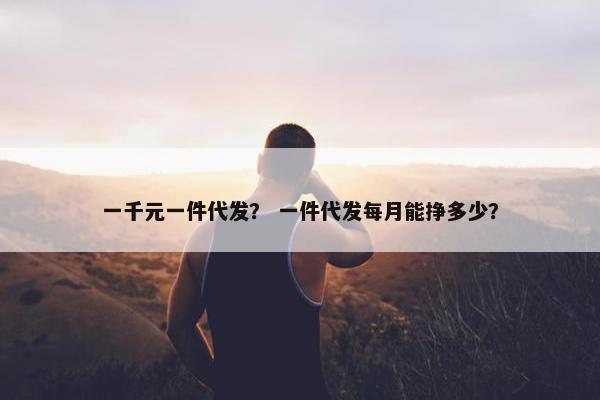 一千元一件代发？ 一件代发每月能挣多少？