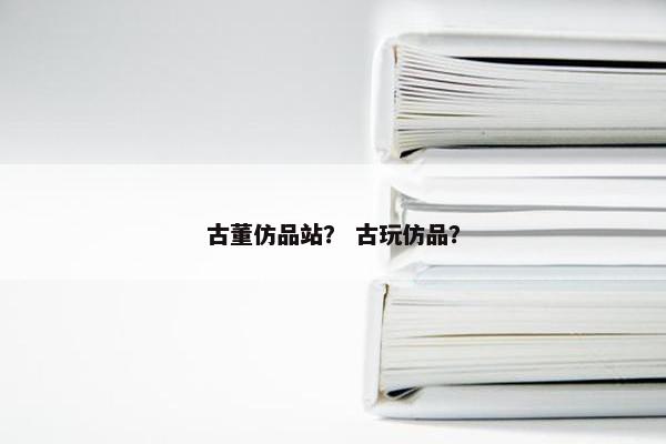 古董仿品站？ 古玩仿品？
