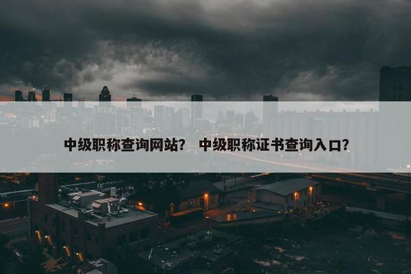 中级职称查询网站？ 中级职称证书查询入口？