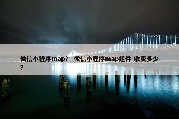 微信小程序map？ 微信小程序map组件 收费多少？