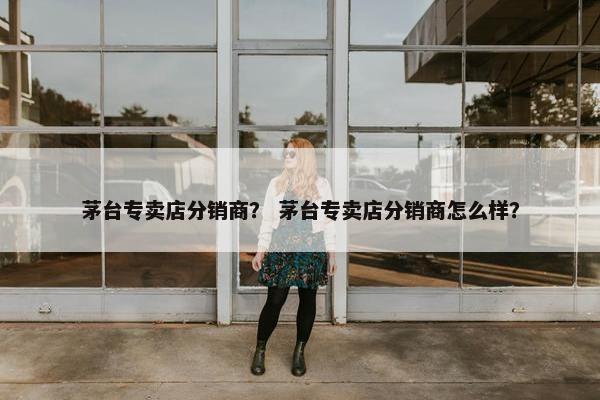 茅台专卖店分销商？ 茅台专卖店分销商怎么样？