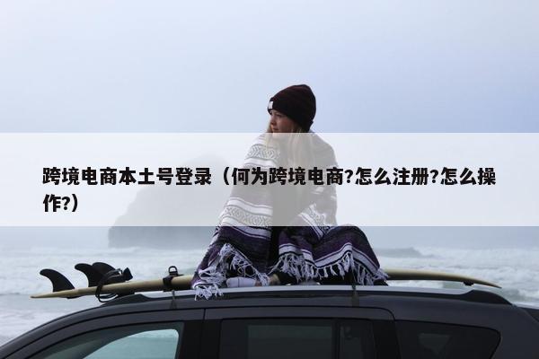 跨境电商本土号登录（何为跨境电商?怎么注册?怎么操作?）