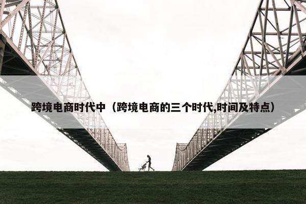 跨境电商时代中（跨境电商的三个时代,时间及特点）