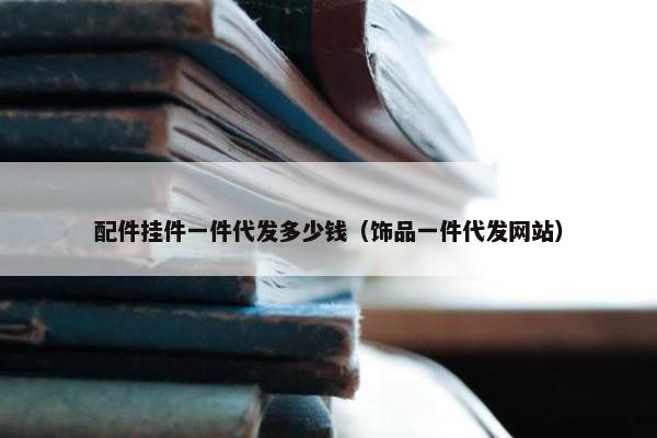 配件挂件一件代发多少钱（饰品一件代发网站）