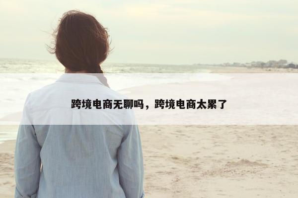 跨境电商无聊吗，跨境电商太累了