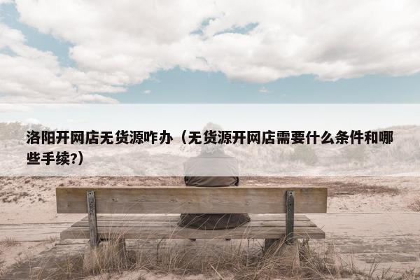 洛阳开网店无货源咋办（无货源开网店需要什么条件和哪些手续?）